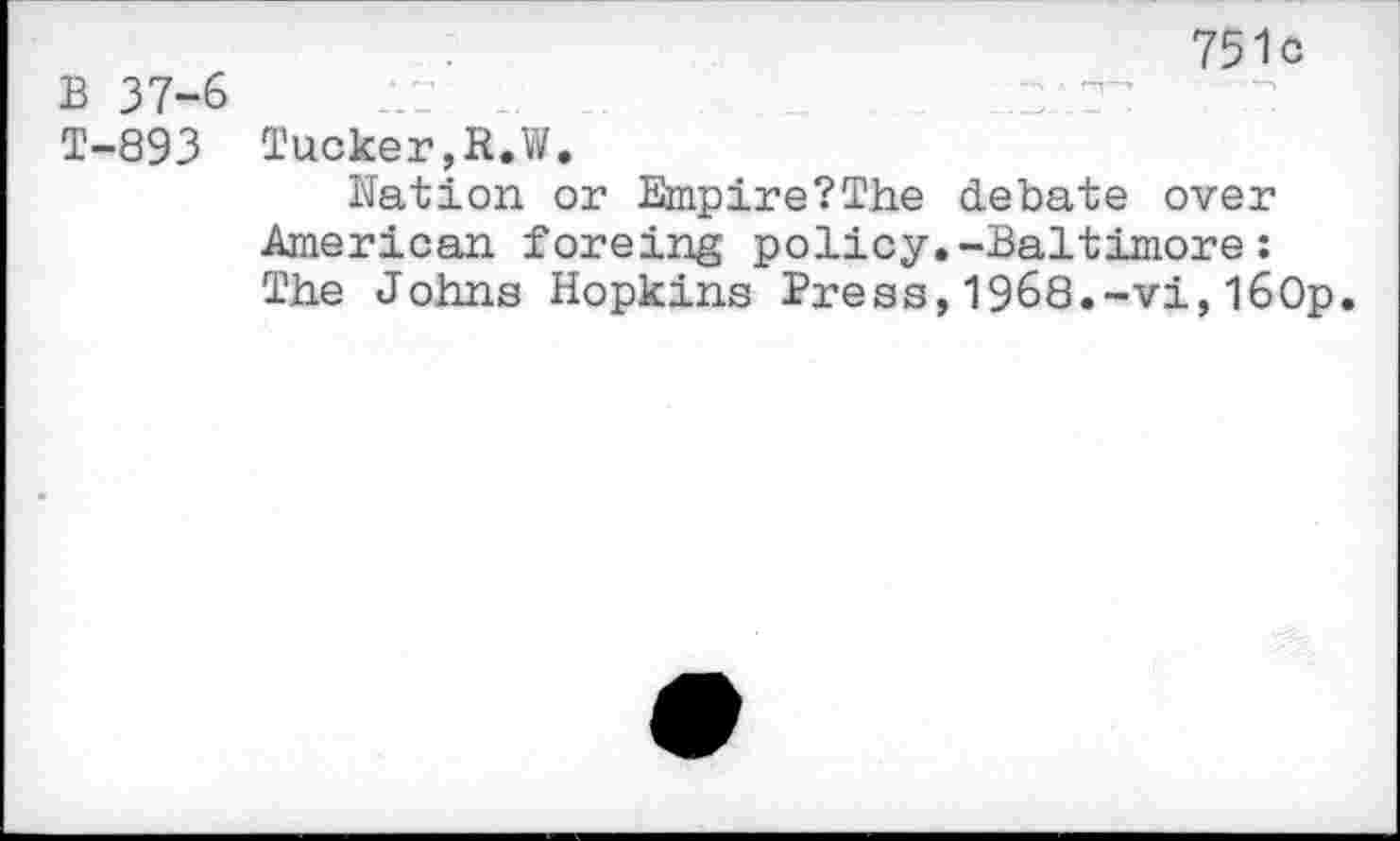 ﻿751c
B 37-6 i" .	.
T-893 Tucker,R.W.
Nation or Empire?The debate over American foreing policy.-Baltimore: The Johns Hopkins Press,1968.-vi,l60p.